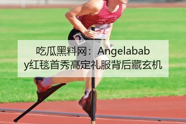吃瓜黑料网：Angelababy红毯首秀高定礼服背后藏玄机