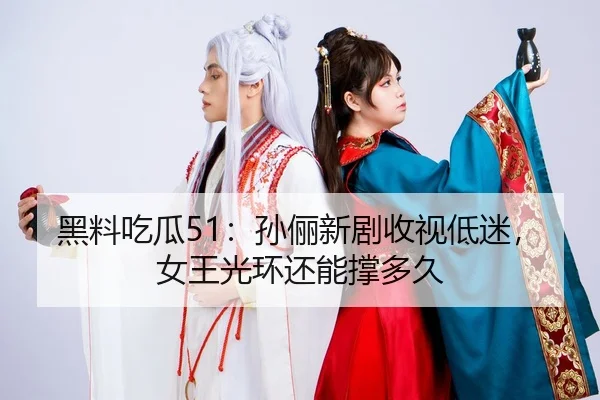 黑料吃瓜51：孙俪新剧收视低迷，女王光环还能撑多久