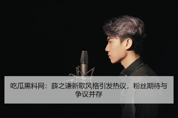 吃瓜黑料网：薛之谦新歌风格引发热议，粉丝期待与争议并存
